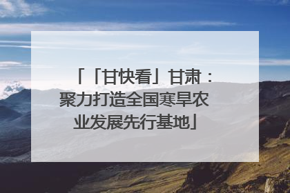 「甘快看」甘肃：聚力打造全国寒旱农业发展先行基地