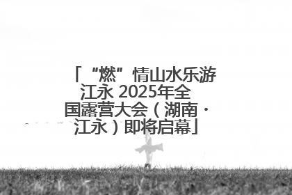 “燃”情山水乐游江永 2025年全国露营大会（湖南・江永）即将启幕