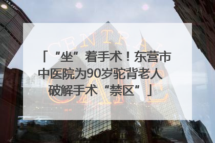 “坐”着手术！东营市中医院为90岁驼背老人破解手术“禁区”