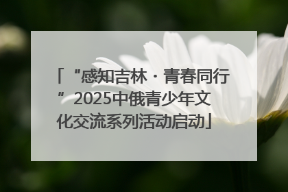 “感知吉林・青春同行”2025中俄青少年文化交流系列活动启动