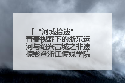 “河城拾遗”——青春视野下的浙东运河与绍兴古城之非遗掠影暨浙江传媒学院小学期来绍