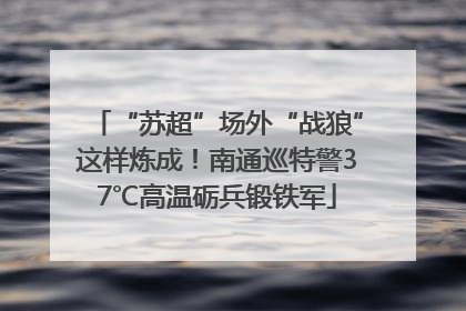“苏超”场外“战狼”这样炼成！南通巡特警37℃高温砺兵锻铁军