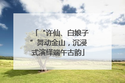 “许仙、白娘子”舞动金山，沉浸式演绎端午古韵