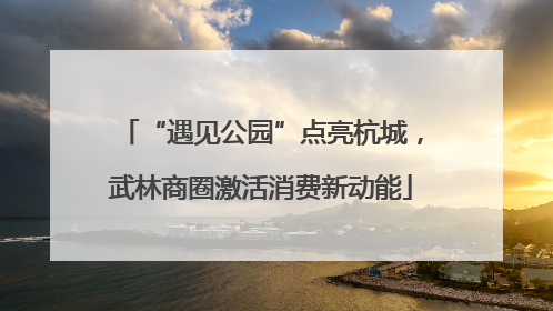 “遇见公园”点亮杭城，武林商圈激活消费新动能