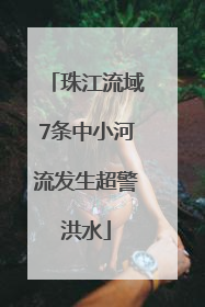 珠江流域7条中小河流发生超警洪水