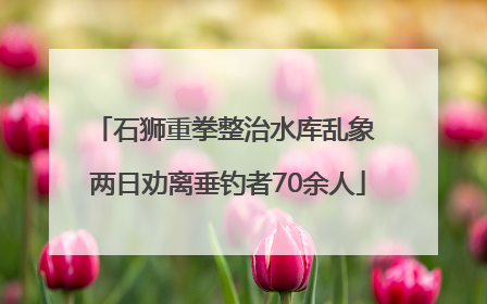 石狮重拳整治水库乱象 两日劝离垂钓者70余人