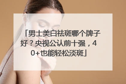 男士美白祛斑哪个牌子好？央视公认前十强，40+也能轻松淡斑