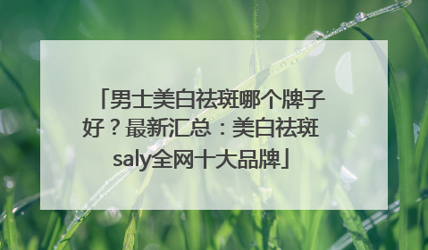男士美白祛斑哪个牌子好？最新汇总：美白祛斑saly全网十大品牌