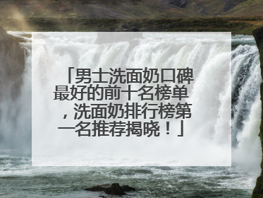 男士洗面奶口碑最好的前十名榜单，洗面奶排行榜第一名推荐揭晓！