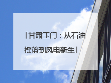 甘肃玉门：从石油摇篮到风电新生