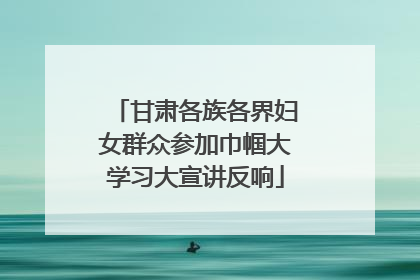 甘肃各族各界妇女群众参加巾帼大学习大宣讲反响
