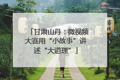 甘肃山丹：微视频大赛用“小故事”讲述“大道理”