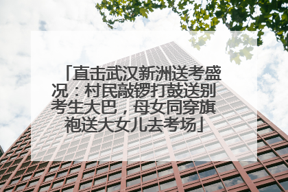 直击武汉新洲送考盛况：村民敲锣打鼓送别考生大巴，母女同穿旗袍送大女儿去考场