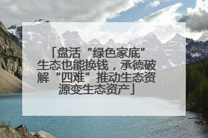 盘活“绿色家底” 生态也能换钱，承德破解“四难”推动生态资源变生态资产