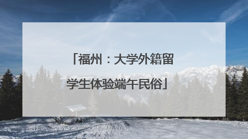福州：大学外籍留学生体验端午民俗