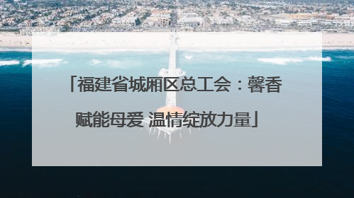 福建省城厢区总工会：馨香赋能母爱 温情绽放力量