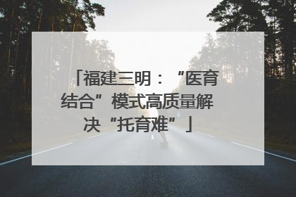 福建三明：“医育结合”模式高质量解决“托育难”