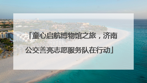 童心启航博物馆之旅，济南公交善亮志愿服务队在行动