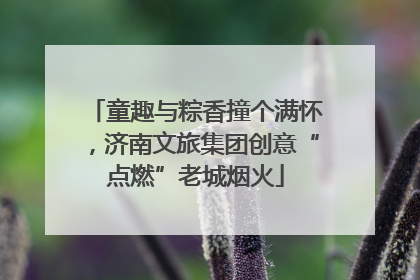 童趣与粽香撞个满怀，济南文旅集团创意“点燃”老城烟火