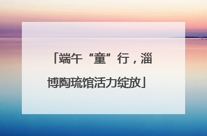 端午“童”行，淄博陶琉馆活力绽放
