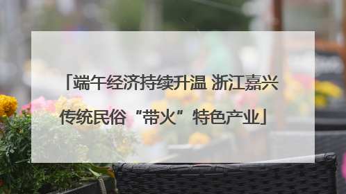 端午经济持续升温 浙江嘉兴传统民俗“带火”特色产业