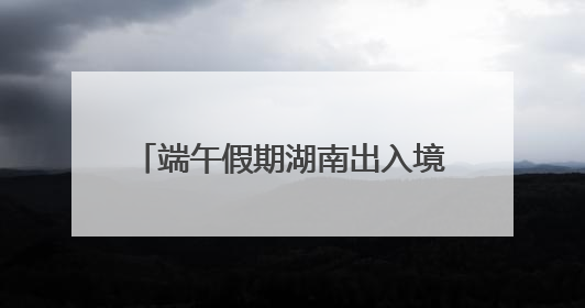 端午假期湖南出入境人数预计增长17%
