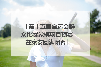 第十五届全运会群众比赛象棋项目预赛在泰安圆满闭幕