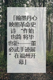 翰墨丹心映照革命史诗 “作始也简 将毕也钜——董必武手迹展”在福州开幕