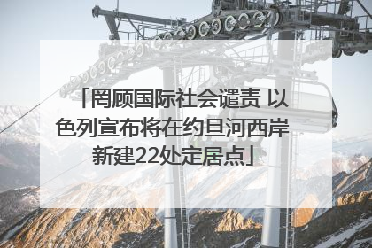 罔顾国际社会谴责 以色列宣布将在约旦河西岸新建22处定居点