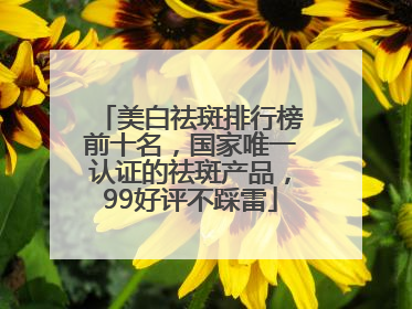 美白祛斑排行榜前十名，国家唯一认证的祛斑产品，99好评不踩雷
