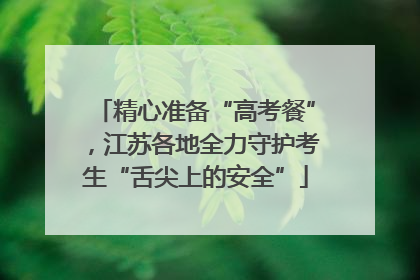 精心准备“高考餐”，江苏各地全力守护考生“舌尖上的安全”