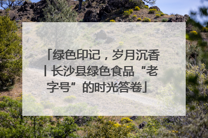 绿色印记，岁月沉香丨长沙县绿色食品“老字号”的时光答卷