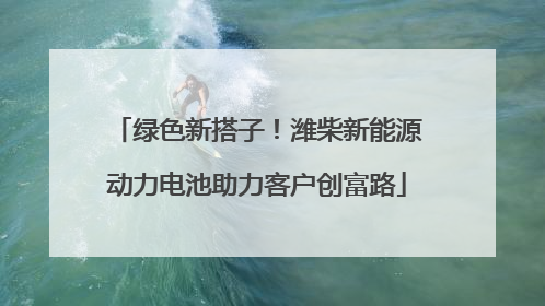 绿色新搭子！潍柴新能源动力电池助力客户创富路