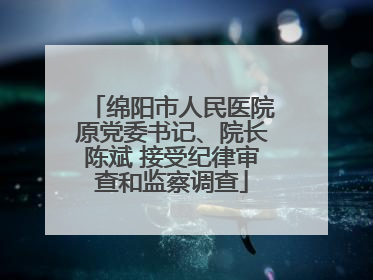 绵阳市人民医院原党委书记、院长陈斌 接受纪律审查和监察调查