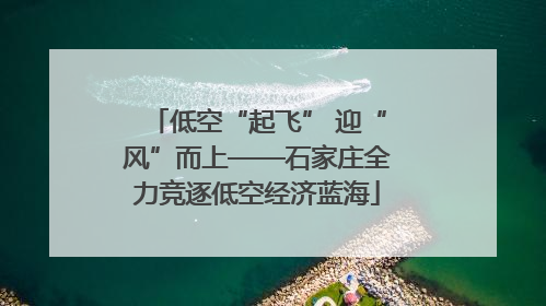 低空“起飞” 迎“风”而上——石家庄全力竞逐低空经济蓝海