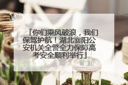 你们乘风破浪，我们保驾护航！湖北襄阳公安机关全警全力保障高考安全顺利举行