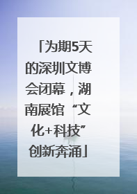为期5天的深圳文博会闭幕，湖南展馆“文化+科技”创新奔涌