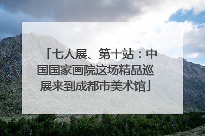七人展、第十站：中国国家画院这场精品巡展来到成都市美术馆