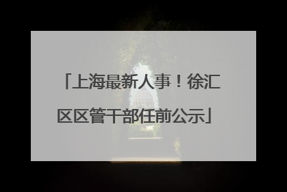 上海最新人事！徐汇区区管干部任前公示