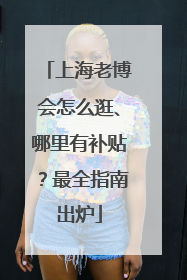 上海老博会怎么逛、哪里有补贴？最全指南出炉