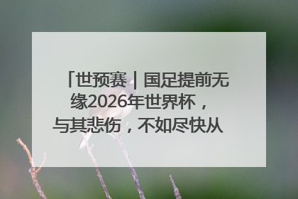 世预赛｜国足提前无缘2026年世界杯，与其悲伤，不如尽快从选帅开始重建