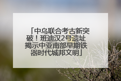 中乌联合考古新突破！班迪汉2号遗址揭示中亚南部早期铁器时代城邦文明