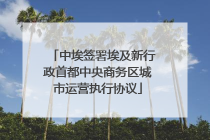 中埃签署埃及新行政首都中央商务区城市运营执行协议