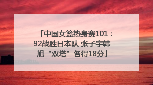 中国女篮热身赛101∶92战胜日本队 张子宇韩旭“双塔”各得18分