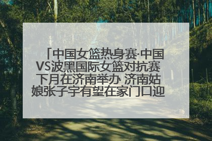 中国女篮热身赛·中国VS波黑国际女篮对抗赛下月在济南举办 济南姑娘张子宇有望在家门口迎来国家队首秀