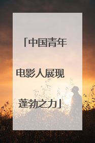 中国青年电影人展现蓬勃之力