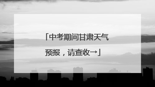 中考期间甘肃天气预报，请查收→