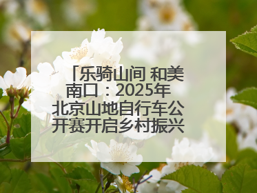 乐骑山间 和美南口：2025年北京山地自行车公开赛开启乡村振兴加速度