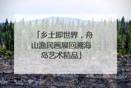 乡土即世界，舟山渔民画展回溯海岛艺术精品