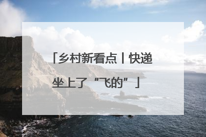 乡村新看点丨快递坐上了“飞的”